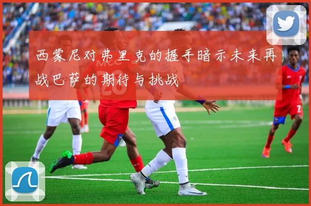 西蒙尼对弗里克的握手暗示未来再战巴萨的期待与挑战