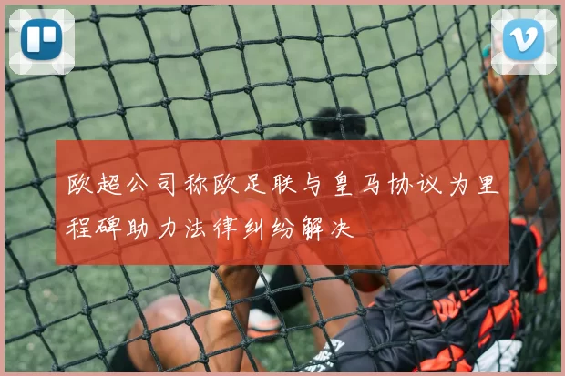 欧超公司称欧足联与皇马协议为里程碑助力法律纠纷解决