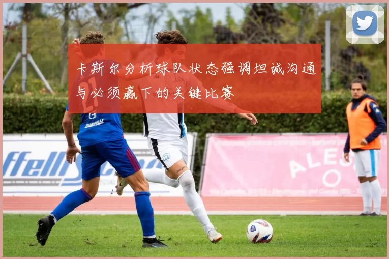 卡斯尔分析球队状态强调坦诚沟通与必须赢下的关键比赛