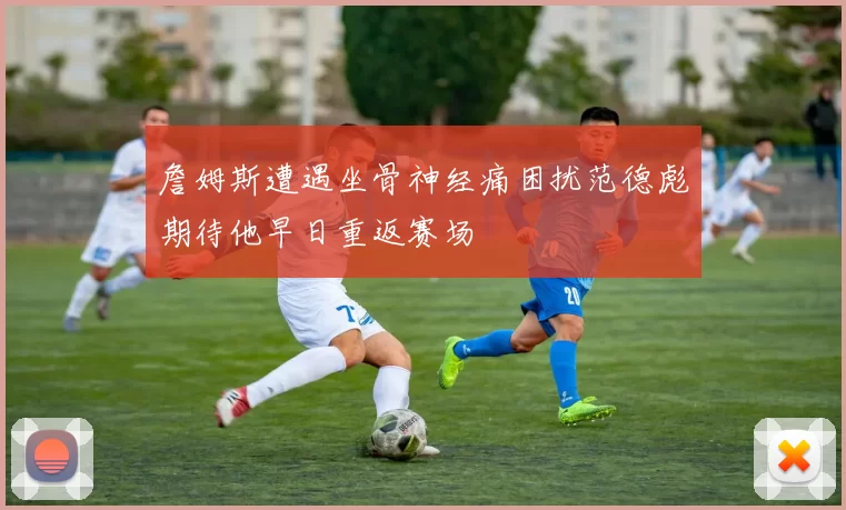 詹姆斯遭遇坐骨神经痛困扰范德彪期待他早日重返赛场