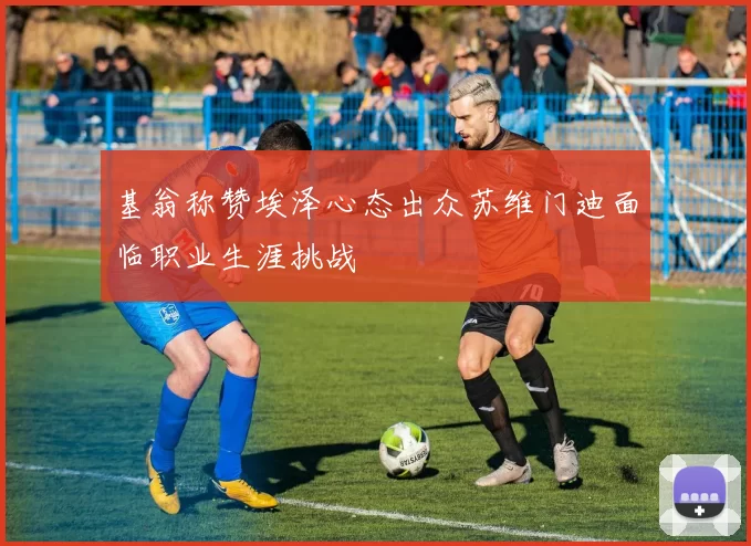 基翁称赞埃泽心态出众苏维门迪面临职业生涯挑战