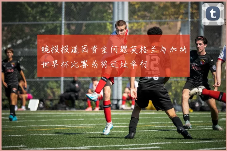 镜报报道因资金问题英格兰与加纳世界杯比赛或将迁址举行