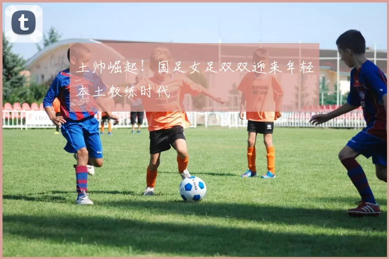土帅崛起！国足女足双双迎来年轻本土教练时代