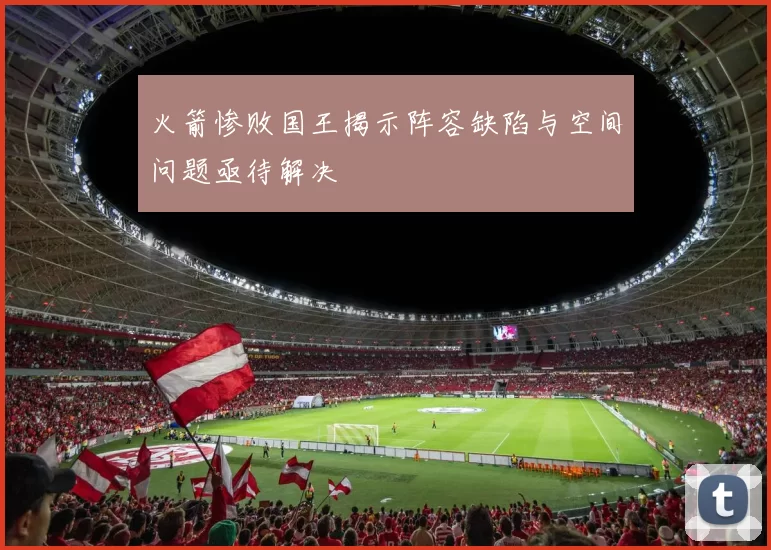 火箭惨败国王揭示阵容缺陷与空间问题亟待解决