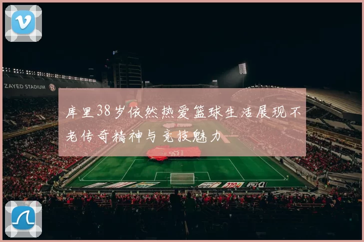 库里38岁依然热爱篮球生活展现不老传奇精神与竞技魅力