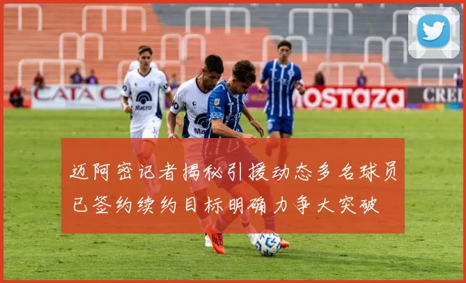 迈阿密记者揭秘引援动态多名球员已签约续约目标明确力争大突破