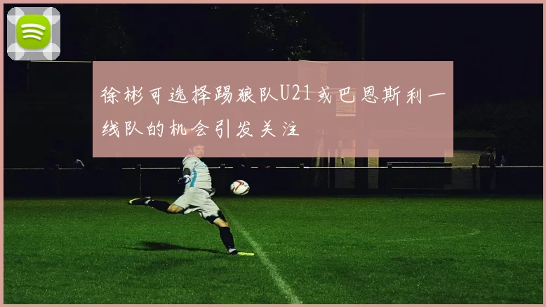 徐彬可选择踢狼队U21或巴恩斯利一线队的机会引发关注