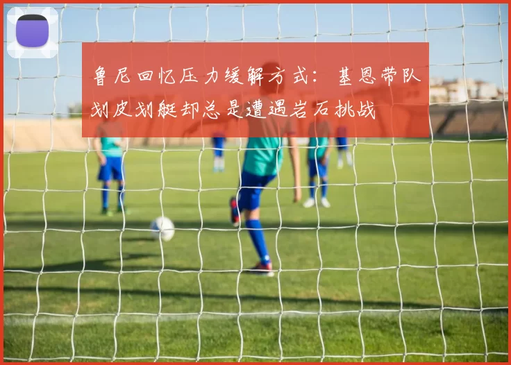 鲁尼回忆压力缓解方式：基恩带队划皮划艇却总是遭遇岩石挑战
