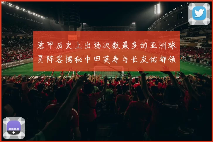 意甲历史上出场次数最多的亚洲球员阵容揭秘中田英寿与长友佑都领衔
