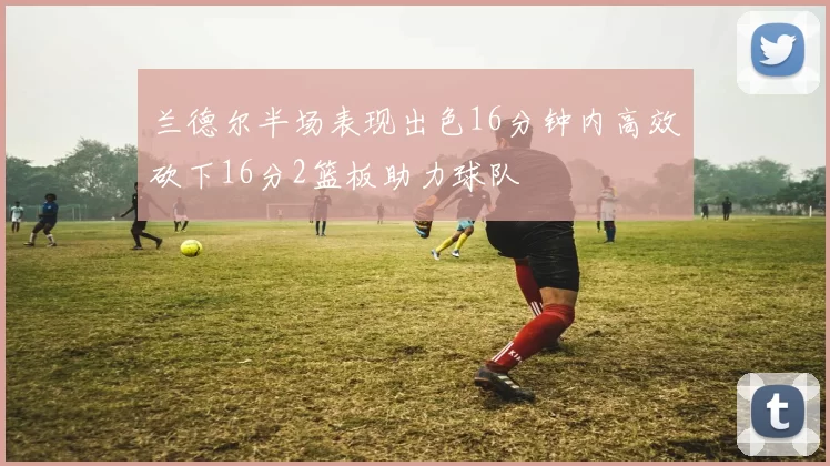 兰德尔半场表现出色16分钟内高效砍下16分2篮板助力球队