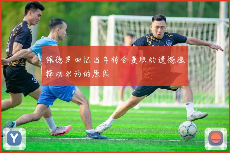 佩德罗回忆当年转会曼联的遗憾选择切尔西的原因