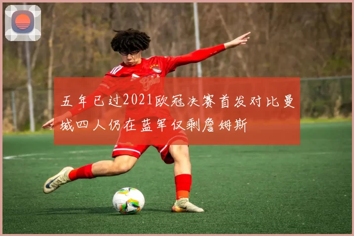 五年已过2021欧冠决赛首发对比曼城四人仍在蓝军仅剩詹姆斯
