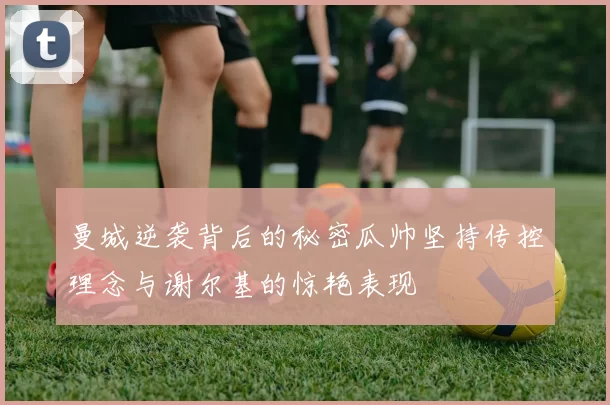 曼城逆袭背后的秘密瓜帅坚持传控理念与谢尔基的惊艳表现